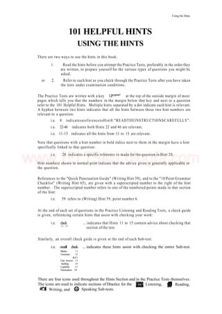 Using the Hints
101 HELPFUL HINTS
USING THE HINTS
There are two ways to use the hints in this book:
1. Read the hints before you attempt the Practice Tests, preferably in the order they
are written, to prepare yourself for the various types of questions you might be
asked.
or 2. Refer to each hint as you check through the Practice Tests after you have taken
the tests under examination conditions.
The Practice Tests are written with a key UP™""*"1
at the top of the outside margin of most
pages which tells you that the numbers in the margin below that key and next to a question
refer to the 101 Helpful Hints. Multiple hints separated by a dot indicate each hint is relevant.
A hyphen between two hints indicates that all the hints between those two hint numbers are
relevant to a question:
i.e. 8 indicatesareferencetoHint8:"READTHEINSTRUCTIONSCAREFULLY".
i.e. 22-46 indicates both Hints 22 and 46 are relevant,
i.e. 11-15 indicates all the hints from 11 to 15 are relevant.
Note that questions with a hint number in bold italics next to them in the margin have a hint
specifically linked to that question:
i.e. 20 indicates a specific reference vs made for the question in Hint 20.
Hint numbers shown in normal print indicate that the advice given is generally applicable to
the question.
References to the "Quick Punctuation Guide" (Writing Hint 59), and to the "10 Point Grammar
Checklist" (Writing Hint 65), are given with a superscripted number to the right of the hint
number. The superscripted number refers to one of the numbered points made in that section
of the hint:
i.e. 59 refers to (Writing) Hint 59, point number 6.
At the end of each set of questions in the Practice Listening and Reading Tests, a check guide
is given, referencing certain hints that assist with checking your work:
i.e. check ... indicates that Hints 11 to 15 contain advice about checking that
11- 15
section of the test.
Similarly, an overall check guide is given at the end of each Sub-test:
i.e. overall check. ... indicates these hints assist with checking the entire Sub-test.
Blanks 11
Grammar 12
&65
One Answer 13
Spelling 14
Legibility 15
Punctuation 59
There are four icons used throughout the Hints Section and in the Practice Tests themselves:
The icons are used to indicate sections of Dractice for the Listening, Reading,
Writing, and Speaking Sub-tests.
www.IELTS4U.blogfa.com
 