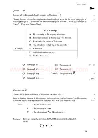 Practice Test One
Questions 4-9
You are advised to spend about 5 minutes on Questions 4-9.
Choose the most suitable heading from the list of headings below for the seven paragraphs of
Reading Passage 1 "Destinations for International English Students". Write your answers in
boxes 5 - 10 on your Answer Sheet.
6
8
45-46
A.
B.
C.
D.
Example: E.
F.
G.
List of Headings
Heterogeneity in the language classroom
Enrolment demand in Australia & New Zealand.
Reasons for the choice of destination
The attractions of studying in the antipodes
Conclusion
Additional student sources
Student destinations
Q4. Paragraph (i)
Q5. Paragraph (ii)
Q6. Paragraph (iii)
Q7. Paragraph (iv)
Q8.
Q9.
Example:
Paragraph (v)
Paragraph (vi)
Paragraph (vii) ..
42
1 1 -
/ 45
9
Check:
13-15
Questions 10-15
You are advised to spend about 10 minutes on questions 10 -15.
Refer to Reading Passage 1 "Destinations for International English Students", and look at the
statements below. Write your answers in boxes 10 -15 on your Answer Sheet.
Write T if the statement is True
F if the statement is False
N if the information is Not Given in the text
6
8
34-36
9
Example: There are presently more than 1,000,000 foreign students of English
abroad.
F N
95
www.IELTS4U.blogfa.com
 
