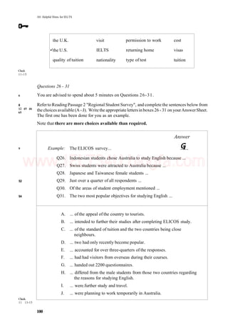 101 Helpful Hints for IELTS
the U.K.
•'the U.S.
quality of tuition
visit
IELTS
nationality
permission to work
returning home
type of test
cost
visas
tuition
Check
11-15
6
8
12 45 46
65
9
52
54
Questions 26 - 31
You are advised to spend about 5 minutes on Questions 26-31.
Referto Reading Passage 2 "Regional Student Survey", and complete the sentences below from
the choices available (A - J). Writethe appropriate letters inboxes 26 - 31 on yourAnswerSheet.
The first one has been done for you as an example.
Note that there are more choices available than required.
Check.
11 13-15
Example:
Q26.
Q27.
Q28.
Q29.
Q30.
Q31.
A.
B.
C.
D.
E.
F.
G.
H.
I.
J.
Answer
The ELICOS survey...
Indonesian students chose Australia to study English because ...
Swiss students were attracted to Australia because ...
Japanese and Taiwanese female students ...
Just over a quarter of all respondents ...
Of the areas of student employment mentioned ...
The two most popular objectives for studying English ...
... of the appeal of the country to tourists.
... intended to further their studies after completing ELICOS study.
... of the standard of tuition and the two countries being close
neighbours.
... two had only recently become popular.
... accounted for over three-quarters of the responses.
... had had visitors from overseas during their courses.
... handed out 2200 questionnaires.
... differed from the male students from those two countries regarding
the reasons for studying English.
... were.further study and travel.
... were planning to work temporarily in Australia.
100
www.IELTS4U.blogfa.com
 