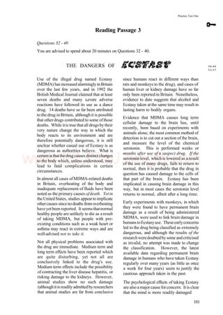 Practice Test One
Reading Passage 3
Questions 32 - 40
You are advised to spend about 20 minutes on Questions 32 - 40.
THE DANGERS OF
Use of the illegal drug named Ecstasy
(MDMA) has increased alarminglyinBritain
over the last few years, and in 1992 the
British Medical Journal claimed that at least
seven deaths and many s,evere adverse
reactions have followed its use as a dance
drug. 14 deaths have so far been attributed
to the drug in Britain, although it is possible
that otherdrugs contributed to some ofthose
deaths. While itis true thatall drugs by their
very nature change the way in which the
body reacts to its environment and are
therefore potentially dangerous, it is still
unclear whether casual use of Ecstasy is as
dangerous as authorities believe. What is
certainisthatthedrugcauses distinctchanges
to the body which, unless understood, may
lead to fatal complications in certain
circumstances.
In almost all cases ofMDMA-related deaths
in Britain, overheating of the body and
inadequate replacement of fluids have been
noted as the primary causes ofdeath. Yetin
the UnitedStates, studies appearto implicate
othercauses sincenodeaths from overheating
have yetbeen reported. It seems thatnormal
healthy people are unlikely to die as a result
of taking MDMA, but people with pre-
existing conditions such as a weak heart or
asthma may react in extreme ways and are
well-advised not to take it.
Not all physical problems associated with
the drug are immediate. Medium term and
long term effects have been reported which
are quite disturbing, yet not all are
conclusively linked to the drug's use.
Medium term effects include the possibility
of contracting the liver disease hepatitis, or
risking damage to the kidneys. However,
animal studies show no such damage
(althoughitisreadily admittedbyresearchers
that animal studies are far from conclusive
since humans react in different ways than
rats and monkeys to the drug), and cases of
human liver or kidney damage have so far
only been reported in Britain. Nonetheless,
evidence to date suggests that alcohol and
Ecstasy taken at the same time may result in
lasting harm to bodily organs.
Evidence that MDMA causes long term
cellular damage to the brain has, until
recently, been based on experiments with
animals alone; the most common method of
detection is to cut out a section of the brain,
and measure the level of the chemical
serotonin. This is performed weeks or
months after use of a suspect drug. If the
serotonin level, which is lowered as a result
of the use of many drugs, fails to return to
normal, then it is probable that the drug in
question has caused damage to the cells of
that part of the brain. Ecstasy has been
implicated in causing brain damage in this
way, but in most cases the serotonin level
returns to normal, albeit after a long time.
Early experiments with monkeys, in which
they were found to have permanent brain
damage as a result of being administered
MDMA, were used to link brain damage in
humanstoEcstasyuse. Theseearlyconcerns
led to the drug being classified as extremely
dangerous, and although the results of the
researchweredoubtedby some andcriticised
as invalid, no attempt was made to change
the classification. However, the latest
available data regarding permanent brain
damage in humans who have taken Ecstasy
regularly over many years (as little as once
a week for four years) seem to justify the
cautious approach taken in the past.
The psychological effects of taking Ecstasy
are also a major cause forconcern. It is clear
that the mind is more readily damaged
38-44
53-57
101
www.IELTS4U.blogfa.com
 