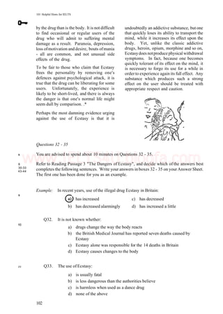 101 Helpful Hints for IELTS
by the drug than is the body. It is not difficult
to find occasional or regular users of the
drug who will admit to suffering mental
damage as a result. Paranoia, depression,
loss ofmotivation and desire, bouts ofmania
- all are common, and not unusual side
effects of the drug.
To be fair to those who claim that Ecstasy
frees the personality by removing one's
defences against psychological attack, it is
true that the drug can be liberating for some
users. Unfortunately, the experience is
likely to be short-lived, and there is always
the danger is that one's normal life might
seem dull by comparison. .*
Perhaps the most damning evidence urging
against the use of Ecstasy is that it is
undoubtedly an addictive substance, but one
that quickly loses its ability to transport the
mind, while it increases its effect upon the
body. Yet, unlike the classic addictive
drugs, heroin, opium, morphine and so on,
Ecstasydoes notproduce physical withdrawal
symptoms. In fact, because one becomes
quickly tolerant of its effect on the mind, it
is necessary to forgo its use for a while in
order to experience again its full effect. Any
substance which produces such a strong
effect on the user should be treated with
appropriate respect and caution.
6
8
30-33
43-44
9
52
Questions 32 - 35
You are advised to spend about 10 minutes on Questions 32 - 35.
Refer to Reading Passage 3 "The Dangers of Ecstasy", and decide which of the answers best
completes the following sentences. Write your answers in boxes 32 - 35 on your Answer Sheet.
The first one has been done for you as an example.
Example: In recent years, use of the illegal drug Ecstasy in Britain:
has increased c) has decreased
b) has decreased alarmingly d) has increased a little
Q32. It is not known whether:
a) drugs change the way the body reacts
b) the British Medical Journal has reported seven deaths caused by
Ecstasy
c) Ecstasy alone was responsible for the 14 deaths in Britain
d) Ecstasy causes changes to the body
31 Q33. The use of Ecstasy:
a) is usually fatal
b) is less dangerous than the authorities believe
c) is harmless when used as a dance drug
d) none of the above
102
www.IELTS4U.blogfa.com
 