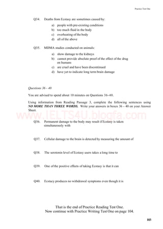 Practice Test One
Q34. Deaths from Ecstasy are sometimes caused by:
a) people with pre-existing conditions
b) too much fluid in the body
c) overheating of the body
d) all of the above
Q35. MDMA studies conducted on animals:
a) show damage to the kidneys
b) cannot provide absolute proof of the effect of the drug
on humans
c) are cruel and have been discontinued
d) have yet to indicate long term brain damage
Questions 36 - 40
You are advised to spend about 10 minutes on Questions 36-40.
Using information from Reading Passage 3, complete the following sentences using
NO MORE THAN THREE WORDS. Write your answers in boxes 36 - 40 on your Answer
Sheet.
Q36. Permanent damage to the body may result if Ecstasy is taken
simultaneously with
Q37. Cellular damage to the brain is detected by measuring the amount of
Q38. The serotonin level of Ecstasy users takes a long time to
Q39. One of the positive effects of taking Ecstasy is that it can
Q40. Ecstacy produces no withdrawal symptoms even though it is
That is the end of Practice Reading Test One.
Now continue with Practice Writing Test One on page 104.
103
www.IELTS4U.blogfa.com
 