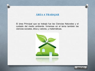 ÁREA A TRABAJAR 
El área Principal que se trabajó fue las Ciencias Naturales y el 
cuidado del medio ambiente. Inmersas en el tema también las 
ciencias sociales, ética y valores, y matemáticas. 
INICIO 
 