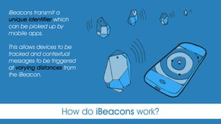 How do iBeacons work?
iBeacons transmit a
unique identifier which
can be picked up by
mobile apps.
This allows devices to be
tracked and contextual
messages to be triggered
at varying distances from
the iBeacon. 
 
 
 
 