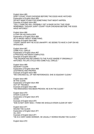English Idiom #65
DON'T COUNT YOUR CHICKENS BEFORE THE EGGS HAVE HATCHED
Explanation of English Idiom #65
DO NOT MAKE PLANS FOR SOMETHING THAT MIGHT HAPPEN.
Example of English Idiom #65
"YES, I THINK WE WILL PROBABLY GET A RAISE IN PAY THIS YEAR.
REMEMBER, THOUGH, DON'T COUNT YOUR CHICKENS BEFORE THE EGGS
HAVE HATCHED."

English Idiom #66
A CHIP ON HIS SHOULDER
Explanation of English Idiom #66
HE IS ANGRY ABOUT SOMETHING.
Example of English Idiom #66
"I DON'T KNOW WHY HE IS SO UNHAPPY. HE SEEMS TO HAVE A CHIP ON HIS
SHOULDER.

English Idiom #67
COME FULL CIRCLE
Explanation of English Idiom #67
A PROCESS HAS BEEN COMPLETED.
Example of English Idiom #67
"THE SALMON HAS RETURNED TO THE PLACE WHERE IT ORIGINALLY
HATCHED. ITS LIFE CYCLE HAS COME FULL CIRCLE."

English Idiom #68
SQUEAKY CLEAN
Explanation of English Idiom #68
LEGITIMATE AND PROPER.
Example of English Idiom #68
"WE CHECKED ALL OF HER REFERENCES. SHE IS SQUEAKY CLEAN."

English Idiom #69
IN THE CLEAR
Explanation of English Idiom #69
OUT OF TROUBLE.
Example of English Idiom #69
"HIS INNOCENCE HAS BEEN PROVEN. HE IS IN THE CLEAR."

English Idiom #70
STEER CLEAR OF
Explanation of English Idiom #70
AVOID.
Example of English Idiom #70
"SHE IS NOT VERY NICE. I THINK WE SHOULD STEER CLEAR OF HER."

English Idiom #71
ROUND THE CLOCK
Explanation of English Idiom #71
ALL DAY.
Example of English Idiom #71
"HE IS A VERY HARD WORKER. HE USUALLY WORKS ROUND THE CLOCK."

English Idiom #72
 
