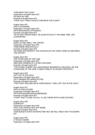 TURN BACK THE CLOCK
Explanation of English Idiom #72
GO BACK IN TIME.
Example of English Idiom #72
"I FEEL OLD. I WISH I COULD TURN BACK THE CLOCK."

English Idiom #73
LIKE CLOCKWORK
Explanation of English Idiom #73
WITH MECHANICAL EFFICIENCY.
Example of English Idiom #73
"HE IS VERY PREDICTABLE. HE ALWAYS EATS AT THE SAME TIME, LIKE
CLOCKWORK."

English Idiom #74
WAKE UP AND SMELL THE COFFEE
Explanation of English Idiom #74
THINK MORE REALISTICALLY
Example of English Idiom #74
"HE DOES NOT RESPECT YOU AS MUCH AS YOU THINK. WAKE UP AND SMELL
THE COFFEE."

English Idiom #75
THE OTHER SIDE OF THE COIN
Explanation of English Idiom #75
ANOTHER VERSION OF A STORY OR EVENT.
Example of English Idiom #75
"THE GLOBAL SUMMIT WILL ENCOURAGE MEANINGFUL DIALOGUE. ON THE
OTHER SIDE OF THE COIN, IT MIGHT RESULT IN VIOLENT PROTESTS."

English Idiom #76
LEFT OUT IN THE COLD
Explanation of English Idiom #76
LEFT UNAIDED OR UNPROTECTED.
Example of English Idiom #76
"THEY DON'T INCLUDE ME IN THEIR GROUP. I FEEL LEFT OUT IN THE COLD."

English Idiom #77
WITH FLYING COLORS
Explanation of English Idiom #77
WITH ENTHUSIASM AND EXUBERANCE.
Example of English Idiom #77
"I CAN'T WAIT TO SEE YOU ALL. I'LL BE THERE WITH FLYING COLORS."

English Idiom #78
SCRAPE BY
Explanation of English Idiom #78
HAVE JUST ENOUGH BUT NOT MORE.
Example of English Idiom #78
"OUR BUDGET IS NOT SATISFACTORY BUT WE WILL FIND A WAY TO SCRAPE
BY."

English Idiom #79
A TOUGH COOKIE
Explanation of English Idiom #79
 