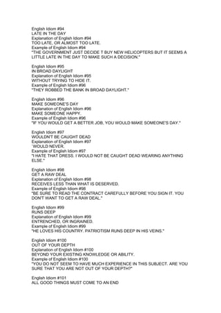 English Idiom #94
LATE IN THE DAY
Explanation of English Idiom #94
TOO LATE, OR ALMOST TOO LATE.
Example of English Idiom #94
"THE GOVERNMENT JUST DECIDE T BUY NEW HELICOPTERS BUT IT SEEMS A
LITTLE LATE IN THE DAY TO MAKE SUCH A DECISION."

English Idiom #95
IN BROAD DAYLIGHT
Explanation of English Idiom #95
WITHOUT TRYING TO HIDE IT.
Example of English Idiom #96
"THEY ROBBED THE BANK IN BROAD DAYLIGHT."

English Idiom #96
MAKE SOMEONE'S DAY
Explanation of English Idiom #96
MAKE SOMEONE HAPPY.
Example of English Idiom #96
"IF YOU WOULD GET A BETTER JOB, YOU WOULD MAKE SOMEONE'S DAY."

English Idiom #97
WOULDN'T BE CAUGHT DEAD
Explanation of English Idiom #97
`WOULD NEVER.
Example of English Idiom #97
"I HATE THAT DRESS. I WOULD NOT BE CAUGHT DEAD WEARING ANYTHING
ELSE."

English Idiom #98
GET A RAW DEAL
Explanation of English Idiom #98
RECEIVES LESS THAN WHAT IS DESERVED.
Example of English Idiom #98
"BE SURE TO READ THE CONTRACT CAREFULLY BEFORE YOU SIGN IT. YOU
DON'T WANT TO GET A RAW DEAL."

English Idiom #99
RUNS DEEP
Explanation of English Idiom #99
ENTRENCHED, OR INGRAINED.
Example of English Idiom #99
"HE LOVES HIS COUNTRY. PATRIOTISM RUNS DEEP IN HIS VEINS."

English Idiom #100
OUT OF YOUR DEPTH
Explanation of English Idiom #100
BEYOND YOUR EXISTING KNOWLEDGE OR ABILITY.
Example of English Idiom #100
"YOU DO NOT SEEM TO HAVE MUCH EXPERIENCE IN THIS SUBJECT. ARE YOU
SURE THAT YOU ARE NOT OUT OF YOUR DEPTH?"

English Idiom #101
ALL GOOD THINGS MUST COME TO AN END
 
