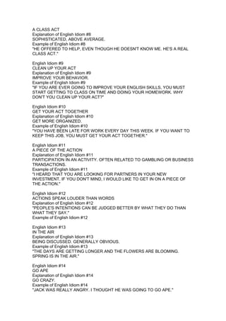 A CLASS ACT
Explanation of English Idiom #8
SOPHISTICATED, ABOVE AVERAGE.
Example of English Idiom #8
"HE OFFERED TO HELP, EVEN THOUGH HE DOESN'T KNOW ME. HE'S A REAL
CLASS ACT."

English Idiom #9
CLEAN UP YOUR ACT
Explanation of English Idiom #9
IMPROVE YOUR BEHAVIOR.
Example of English Idiom #9
"IF YOU ARE EVER GOING TO IMPROVE YOUR ENGLISH SKILLS, YOU MUST
START GETTING TO CLASS ON TIME AND DOING YOUR HOMEWORK. WHY
DON'T YOU CLEAN UP YOUR ACT?"

English Idiom #10
GET YOUR ACT TOGETHER
Explanation of English Idiom #10
GET MORE ORGANIZED.
Example of English Idiom #10
"YOU HAVE BEEN LATE FOR WORK EVERY DAY THIS WEEK. IF YOU WANT TO
KEEP THIS JOB, YOU MUST GET YOUR ACT TOGETHER."

English Idiom #11
A PIECE OF THE ACTION
Explanation of English Idiom #11
PARTICIPATION IN AN ACTIVITY. OFTEN RELATED TO GAMBLING OR BUSINESS
TRANSACTIONS.
Example of English Idiom #11
"I HEARD THAT YOU ARE LOOKING FOR PARTNERS IN YOUR NEW
INVESTMENT. IF YOU DON'T MIND, I WOULD LIKE TO GET IN ON A PIECE OF
THE ACTION."

English Idiom #12
ACTIONS SPEAK LOUDER THAN WORDS
Explanation of English Idiom #12
"PEOPLE'S INTENTIONS CAN BE JUDGED BETTER BY WHAT THEY DO THAN
WHAT THEY SAY."
Example of English Idiom #12

English Idiom #13
IN THE AIR
Explanation of English Idiom #13
BEING DISCUSSED. GENERALLY OBVIOUS.
Example of English Idiom #13
"THE DAYS ARE GETTING LONGER AND THE FLOWERS ARE BLOOMING.
SPRING IS IN THE AIR."

English Idiom #14
GO APE
Explanation of English Idiom #14
GO CRAZY.
Example of English Idiom #14
"JACK WAS REALLY ANGRY. I THOUGHT HE WAS GOING TO GO APE."
 