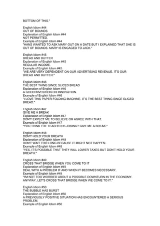 BOTTOM OF THIS."

English Idiom #44
OUT OF BOUNDS
Explanation of English Idiom #44
NOT PERMITTED.
Example of English Idiom #44
"HANS WANTED TO ASK MARY OUT ON A DATE BUT I EXPLAINED THAT SHE IS
OUT OF BOUNDS. MARY IS ENGAGED TO JACK."

English Idiom #45
BREAD AND BUTTER
Explanation of English Idiom #45
REGULAR INCOME.
Example of English Idiom #45
"WE ARE VERY DEPENDENT ON OUR ADVERTISING REVENUE. IT'S OUR
BREAD AND BUTTER."

English Idiom #46
THE BEST THING SINCE SLICED BREAD
Explanation of English Idiom #46
A GOOD INVENTION OR INNOVATION.
Example of English Idiom #46
"I LOVE THIS PAPER FOLDING MACHINE. IT'S THE BEST THING SINCE SLICED
BREAD."

English Idiom #47
GIVE ME A BREAK
Explanation of English Idiom #47
DON'T EXPECT ME TO BELIEVE OR AGREE WITH THAT.
Example of English Idiom #47
"YOU THINK THE TEACHER IS JOKING? GIVE ME A BREAK."

English Idiom #48
DON'T HOLD YOUR BREATH
Explanation of English Idiom #48
DON'T WAIT TOO LONG BECAUSE IT MIGHT NOT HAPPEN.
Example of English Idiom #48
"YES, IT'S POSSIBLE THAT THEY WILL LOWER TAXES BUT DON'T HOLD YOUR
BREATH."

English Idiom #49
CROSS THAT BRIDGE WHEN YOU COME TO IT
Explanation of English Idiom #49
DEAL WITH A PROBLEM IF AND WHEN IT BECOMES NECESSARY.
Example of English Idiom #49
"I'M NOT TOO WORRIED ABOUT A POSSIBLE DOWNTURN IN THE ECONOMY.
ANYWAY, LET'S CROSS THAT BRIDGE WHEN WE COME TO IT."

English Idiom #50
THE BUBBLE HAS BURST
Explanation of English Idiom #50
A PREVIOUSLY POSITIVE SITUATION HAS ENCOUNTERED A SERIOUS
PROBLEM.
Example of English Idiom #50
 