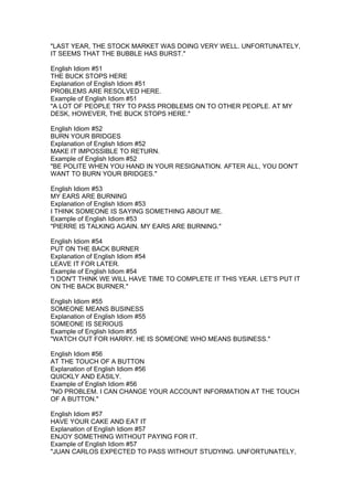"LAST YEAR, THE STOCK MARKET WAS DOING VERY WELL. UNFORTUNATELY,
IT SEEMS THAT THE BUBBLE HAS BURST."

English Idiom #51
THE BUCK STOPS HERE
Explanation of English Idiom #51
PROBLEMS ARE RESOLVED HERE.
Example of English Idiom #51
"A LOT OF PEOPLE TRY TO PASS PROBLEMS ON TO OTHER PEOPLE. AT MY
DESK, HOWEVER, THE BUCK STOPS HERE."

English Idiom #52
BURN YOUR BRIDGES
Explanation of English Idiom #52
MAKE IT IMPOSSIBLE TO RETURN.
Example of English Idiom #52
"BE POLITE WHEN YOU HAND IN YOUR RESIGNATION. AFTER ALL, YOU DON'T
WANT TO BURN YOUR BRIDGES."

English Idiom #53
MY EARS ARE BURNING
Explanation of English Idiom #53
I THINK SOMEONE IS SAYING SOMETHING ABOUT ME.
Example of English Idiom #53
"PIERRE IS TALKING AGAIN. MY EARS ARE BURNING."

English Idiom #54
PUT ON THE BACK BURNER
Explanation of English Idiom #54
LEAVE IT FOR LATER.
Example of English Idiom #54
"I DON'T THINK WE WILL HAVE TIME TO COMPLETE IT THIS YEAR. LET'S PUT IT
ON THE BACK BURNER."

English Idiom #55
SOMEONE MEANS BUSINESS
Explanation of English Idiom #55
SOMEONE IS SERIOUS
Example of English Idiom #55
"WATCH OUT FOR HARRY. HE IS SOMEONE WHO MEANS BUSINESS."

English Idiom #56
AT THE TOUCH OF A BUTTON
Explanation of English Idiom #56
QUICKLY AND EASILY.
Example of English Idiom #56
"NO PROBLEM. I CAN CHANGE YOUR ACCOUNT INFORMATION AT THE TOUCH
OF A BUTTON."

English Idiom #57
HAVE YOUR CAKE AND EAT IT
Explanation of English Idiom #57
ENJOY SOMETHING WITHOUT PAYING FOR IT.
Example of English Idiom #57
"JUAN CARLOS EXPECTED TO PASS WITHOUT STUDYING. UNFORTUNATELY,
 