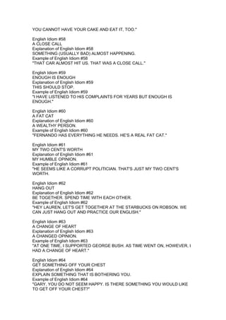 YOU CANNOT HAVE YOUR CAKE AND EAT IT, TOO."

English Idiom #58
A CLOSE CALL
Explanation of English Idiom #58
SOMETHING (USUALLY BAD) ALMOST HAPPENING.
Example of English Idiom #58
"THAT CAR ALMOST HIT US. THAT WAS A CLOSE CALL."

English Idiom #59
ENOUGH IS ENOUGH
Explanation of English Idiom #59
THIS SHOULD STOP.
Example of English Idiom #59
"I HAVE LISTENED TO HIS COMPLAINTS FOR YEARS BUT ENOUGH IS
ENOUGH."

English Idiom #60
A FAT CAT
Explanation of English Idiom #60
A WEALTHY PERSON.
Example of English Idiom #60
"FERNANDO HAS EVERYTHING HE NEEDS. HE'S A REAL FAT CAT."

English Idiom #61
MY TWO CENT'S WORTH
Explanation of English Idiom #61
MY HUMBLE OPINION.
Example of English Idiom #61
"HE SEEMS LIKE A CORRUPT POLITICIAN. THAT'S JUST MY TWO CENT'S
WORTH.

English Idiom #62
HANG OUT
Explanation of English Idiom #62
BE TOGETHER. SPEND TIME WITH EACH OTHER.
Example of English Idiom #62
"HEY LAUREN, LET'S GET TOGETHER AT THE STARBUCKS ON ROBSON. WE
CAN JUST HANG OUT AND PRACTICE OUR ENGLISH."

English Idiom #63
A CHANGE OF HEART
Explanation of English Idiom #63
A CHANGED OPINION.
Example of English Idiom #63
"AT ONE TIME, I SUPPORTED GEORGE BUSH. AS TIME WENT ON, HOWEVER, I
HAD A CHANGE OF HEART."

English Idiom #64
GET SOMETHING OFF YOUR CHEST
Explanation of English Idiom #64
EXPLAIN SOMETHING THAT IS BOTHERING YOU.
Example of English Idiom #64
"GARY, YOU DO NOT SEEM HAPPY. IS THERE SOMETHING YOU WOULD LIKE
TO GET OFF YOUR CHEST?"
 