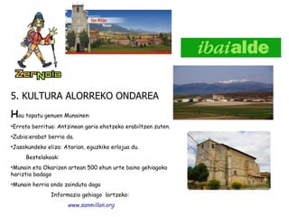 5. KULTURA ALORREKO ONDAREA H au topatu genuen Munainen:  Errota berritua: Antzinean garia ehotzeko erabiltzen zuten. Zubia:erabat berria da. Jasokundeko eliza: Atarian, eguzkiko erlojua du. Bestelakoak:  Munain eta Okarizen artean 500 ehun urte baino gehiagoko hariztia badago  Munain herria ondo zainduta dago Informazio gehiago  lortzeko:  www.sanmillan.org 