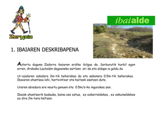 1. IBAIAREN DESKRIBAPENA A ztertu duguna Zadorra ibaiaren erdiko ibilgua da. Sorburutik hurbil egon arren, Arabako Lautadan dagoeneko sartzen  ari da eta aldapa ia galdu du Ur-azalaren zabalera 2m-tik beherakoa da eta sakonera 0.5m-tik beherakoa.  Ibaiaren ohantzea lohi, hartxintxar eta haitzek osatzen dute. Uraren abiadura ere neurtu genuen eta  0.5m/s-ko ingurukoa zen. Ibaiak ohantzerik badauka, baina oso estua,  ez ezkerraldekoa , ez eskuinaldekoa ez dira 2m-tara heltzen.       