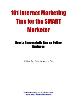 101 Internet Marketing
  Tips for the SMART
       Marketer
 How to Successfully Run an Online
            Business




       Written By: Dario Montes de Oca




      For More Marketing Tips and Reviews Visit:
         http://www.DarioMontesdeOca.com
 