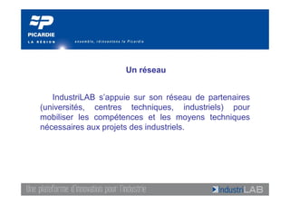 Un réseau


   IndustriLAB s’appuie sur son réseau de partenaires
(universités, centres techniques, industriels) pour
mobiliser les compétences et les moyens techniques
nécessaires aux projets des industriels.
 