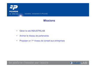 Missions


•   Gérer le site INDUSTRILAB

•   Animer le réseau de partenaires

•   Proposer un 1er niveau de conseil aux entreprises
 