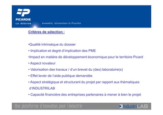 Critères de sélection :


•Qualité intrinsèque du dossier
• Implication et degré d’implication des PME
•Impact en matière de développement économique pour le territoire Picard
• Aspect novateur
• Valorisation des travaux / d’un brevet du (des) laboratoire(s)
• Effet levier de l’aide publique demandée
• Aspect stratégique et structurant du projet par rapport aux thématiques
d’INDUSTRILAB
• Capacité financière des entreprises partenaires à mener à bien le projet
 