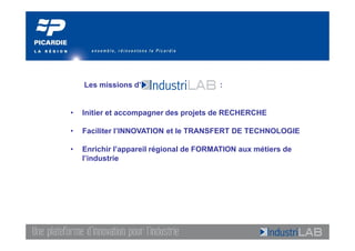 Les missions d’                     :


•   Initier et accompagner des projets de RECHERCHE

•   Faciliter l’INNOVATION et le TRANSFERT DE TECHNOLOGIE

•   Enrichir l’appareil régional de FORMATION aux métiers de
    l’industrie
 