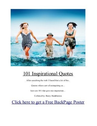 101 Inspirational Quotes
        After searching the web I found that a lot of the..

             Quotes where sort of uninspiring so...

             here are 101 that gave me inspiration...

                 Colleted by: Barry Huddleston


Click here to get a Free BackPage Poster
 