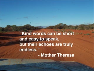 “Kind words can be short 
and easy to speak, 
but their echoes are truly
endless.” 
- Mother Theresa
15
 