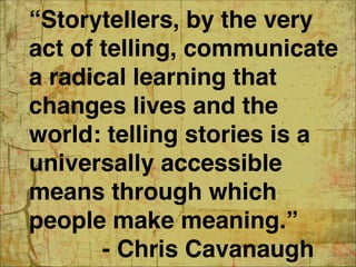 “Storytellers, by the very
act of telling, communicate
a radical learning that
changes lives and the
world: telling stories is a
universally accessible
means through which
people make meaning.” 
- Chris Cavanaugh 16
 