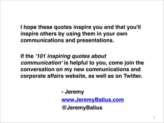 I hope these quotes inspire you and that you'll
inspire others by using them in your own
communications and presentations.

If the '101 inspiring quotes about
communication' is helpful to you, come join the
conversation on my new communications and
corporate affairs website, as well as on Twitter.

- Jeremy
www.JeremyBalius.com
@JeremyBalius
2
 