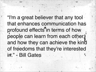 “I'm a great believer that any tool
that enhances communication has
profound effects in terms of how
people can learn from each other,
and how they can achieve the kind
of freedoms that they're interested
in.” - Bill Gates
20
 