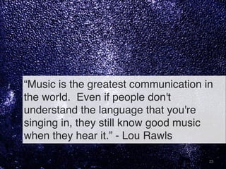 “Music is the greatest communication in
the world.  Even if people don't
understand the language that you're
singing in, they still know good music
when they hear it.” - Lou Rawls
23
 