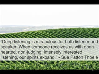 “Deep listening is miraculous for both listener and
speaker. When someone receives us with open-
hearted, non-judging, intensely interested
listening, our spirits expand.” - Sue Patton Thoele
38
 