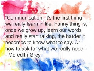 “Communication. It's the first thing
we really learn in life. Funny thing is,
once we grow up, learn our words
and really start talking, the harder it
becomes to know what to say. Or
how to ask for what we really need.”
- Meredith Grey
39
 