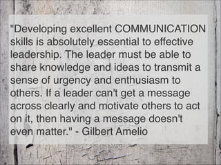 "Developing excellent COMMUNICATION
skills is absolutely essential to effective
leadership. The leader must be able to
share knowledge and ideas to transmit a
sense of urgency and enthusiasm to
others. If a leader can't get a message
across clearly and motivate others to act
on it, then having a message doesn't
even matter." - Gilbert Amelio
47
 
