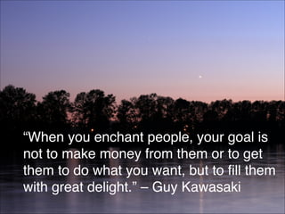 “When you enchant people, your goal is
not to make money from them or to get
them to do what you want, but to fill them
with great delight.” – Guy Kawasaki
75
 
