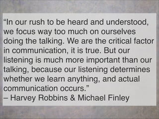 “In our rush to be heard and understood,
we focus way too much on ourselves
doing the talking. We are the critical factor
in communication, it is true. But our
listening is much more important than our
talking, because our listening determines
whether we learn anything, and actual
communication occurs.” 
– Harvey Robbins & Michael Finley
83
 