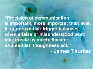 "Precision of communication 
is important, more important than ever,
in our era of hair trigger balances,
when a false or misunderstood word
may create as much disaster 
as a sudden thoughtless act.“ 
- James Thurber
9
 