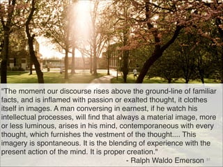 "The moment our discourse rises above the ground-line of familiar
facts, and is inflamed with passion or exalted thought, it clothes
itself in images. A man conversing in earnest, if he watch his
intellectual processes, will find that always a material image, more
or less luminous, arises in his mind, contemporaneous with every
thought, which furnishes the vestment of the thought.... This
imagery is spontaneous. It is the blending of experience with the
present action of the mind. It is proper creation." 
- Ralph Waldo Emerson 91
 