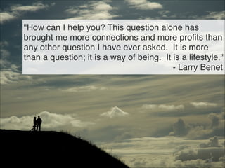 "How can I help you? This question alone has
brought me more connections and more profits than
any other question I have ever asked. It is more
than a question; it is a way of being. It is a lifestyle."
- Larry Benet
98
 