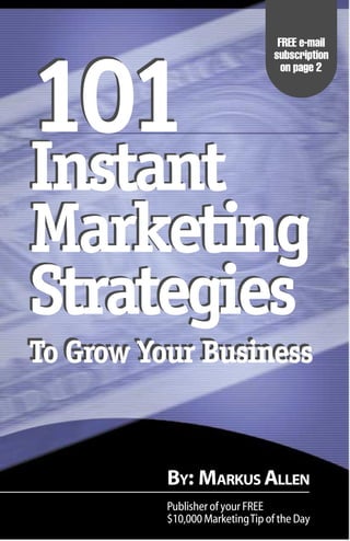 1
                                                        FREE e-mail
                                                       subscription




101
                                                         on page 2




Instant
Marketing
Strategies
To Grow Your Business


                            BY: MARKUS ALLEN
  101 Instant Marketing Strategies
  To Grow Your Business       Publisher of your FREE
                            $10,000 Marketing Tip of the Day
 
