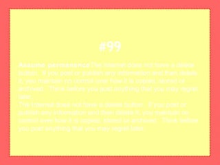 Assume permanenceThe Internet does not have a delete
button. If you post or publish any information and then delete
it, you maintain no control over how it is copied, stored or
archived. Think before you post anything that you may regret
later.
The Internet does not have a delete button. If you post or
publish any information and then delete it, you maintain no
control over how it is copied, stored or archived. Think before
you post anything that you may regret later.
#99
 