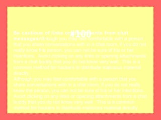 Be cautious of links or attachments from chat
messagesAlthough you may feel comfortable with a person
that you share conversations with in a chat room, if you do not
really know the person, you can not be sure of his or her
intentions. Avoid clicking on any links or opening attachments
from a chat buddy that you do not know very well. This is a
common method for hackers to distribute malicious material
directly.
Although you may feel comfortable with a person that you
share conversations with in a chat room, if you do not really
know the person, you can not be sure of his or her intentions.
Avoid clicking on any links or opening attachments from a chat
buddy that you do not know very well. This is a common
method for hackers to distribute malicious material directly.
#100
 