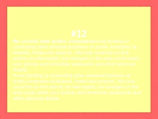 Be careful with public computersAvoid banking or
conducting other personal business on public computers at
libraries, hotels and airports. Not only could the on-line
activity be intercepted, but strangers in the area could watch
your activity and remember passwords and other personal
details.
Avoid banking or conducting other personal business on
public computers at libraries, hotels and airports. Not only
could the on-line activity be intercepted, but strangers in the
area could watch your activity and remember passwords and
other personal details.
#12
 