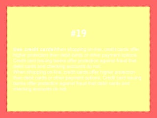 Use credit cardsWhen shopping on-line, credit cards offer
higher protection than debit cards or other payment options.
Credit card issuing banks offer protection against fraud that
debit cards and checking accounts do not.
When shopping on-line, credit cards offer higher protection
than debit cards or other payment options. Credit card issuing
banks offer protection against fraud that debit cards and
checking accounts do not.
#19
 