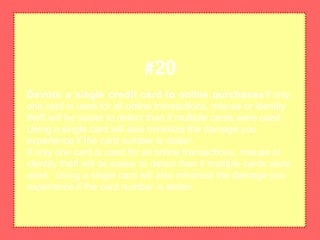 Devote a single credit card to online purchasesIf only
one card is used for all online transactions, misuse or identity
theft will be easier to detect than if multiple cards were used.
Using a single card will also minimize the damage you
experience if the card number is stolen.
If only one card is used for all online transactions, misuse or
identity theft will be easier to detect than if multiple cards were
used. Using a single card will also minimize the damage you
experience if the card number is stolen.
#20
 