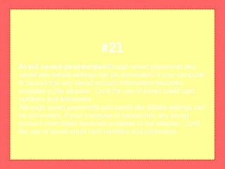 Avoid saved passwordsAlthough saved passwords and
saved site default settings can be convenient, if your computer
is hacked into any saved account information becomes
available to the attacker. Limit the use of saved credit card
numbers and addresses.
Although saved passwords and saved site default settings can
be convenient, if your computer is hacked into any saved
account information becomes available to the attacker. Limit
the use of saved credit card numbers and addresses.
#21
 