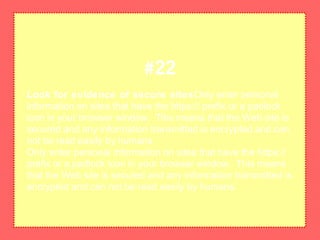 Look for evidence of secure sitesOnly enter personal
information on sites that have the https:// prefix or a padlock
icon in your browser window. This means that the Web site is
secured and any information transmitted is encrypted and can
not be read easily by humans.
Only enter personal information on sites that have the https://
prefix or a padlock icon in your browser window. This means
that the Web site is secured and any information transmitted is
encrypted and can not be read easily by humans.
#22
 