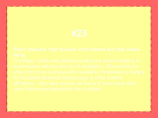 Don't assume that secure and honest are the same
thing
The https:// prefix and padlock symbol are good indicators of
transmission security, but not of reputation. Ensure that you
shop from or do business with reputable companies by looking
for the Better Business Bureau logo or other positive
affiliations. Also read reviews on-line to find out what other
users have experienced with the company.
#23
 