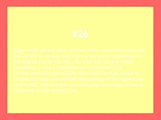 Type with careOn-line criminals often create Web sites that
look similar to another site and use common misspellings of
the original site as the URL. Be sure that you are typing
accurately, or use a bookmark to visit favorite sites.
On-line criminals often create Web sites that look similar to
another site and use common misspellings of the original site
as the URL. Be sure that you are typing accurately, or use a
bookmark to visit favorite sites.
#26
 