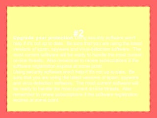 Upgrade your protection Using security software won't
help if it's not up to date. Be sure that you are using the latest
versions of spam, spyware and virus-detection software. The
most current software will be ready to handle the most current
on-line threats. Also remember to renew subscriptions if the
software registration expires at some point.
Using security software won't help if it's not up to date. Be
sure that you are using the latest versions of spam, spyware
and virus-detection software. The most current software will
be ready to handle the most current on-line threats. Also
remember to renew subscriptions if the software registration
expires at some point.
#2
 