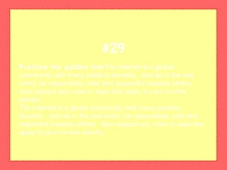 Practice the golden ruleThe Internet is a global
community with many positive benefits. Just as in the real
world, be responsible, safe and respectful towards others.
Also respect any rules or laws that apply to your on-line
activity.
The Internet is a global community with many positive
benefits. Just as in the real world, be responsible, safe and
respectful towards others. Also respect any rules or laws that
apply to your on-line activity.
#29
 