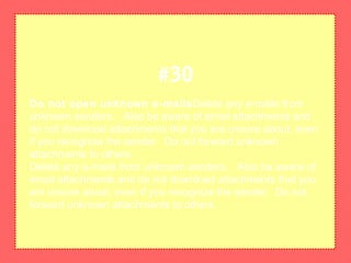 Do not open unknown e-mailsDelete any e-mails from
unknown senders. Also be aware of email attachments and
do not download attachments that you are unsure about, even
if you recognize the sender. Do not forward unknown
attachments to others.
Delete any e-mails from unknown senders. Also be aware of
email attachments and do not download attachments that you
are unsure about, even if you recognize the sender. Do not
forward unknown attachments to others.
#30
 