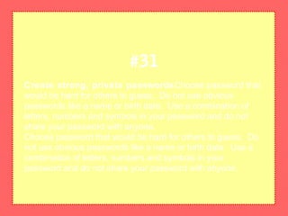 Create strong, private passwordsChoose password that
would be hard for others to guess. Do not use obvious
passwords like a name or birth date. Use a combination of
letters, numbers and symbols in your password and do not
share your password with anyone.
Choose password that would be hard for others to guess. Do
not use obvious passwords like a name or birth date. Use a
combination of letters, numbers and symbols in your
password and do not share your password with anyone.
#31
 